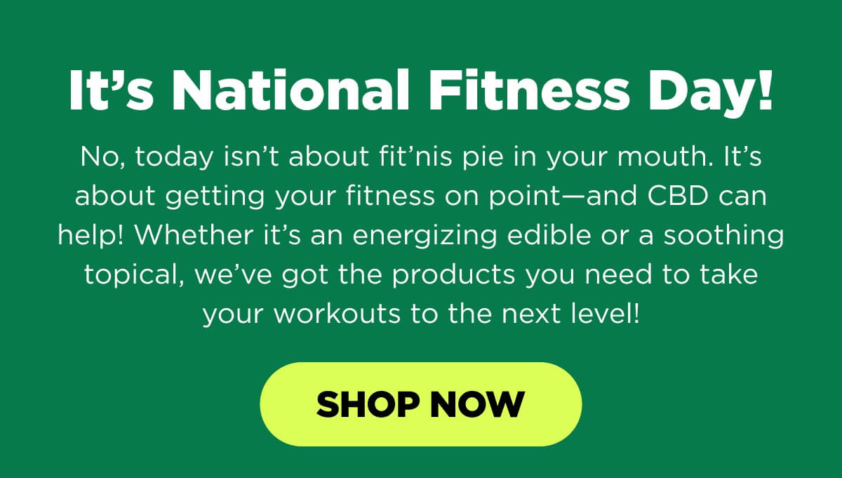 It’s National Fitness Day! No, today isn’t about fit’nis pie in your mouth. It’s about getting your fitness on point—and CBD can help! Whether it’s an energizing edible or a soothing topical, we’ve got the products you need to take your workouts to the next level! [SHOP NOW]