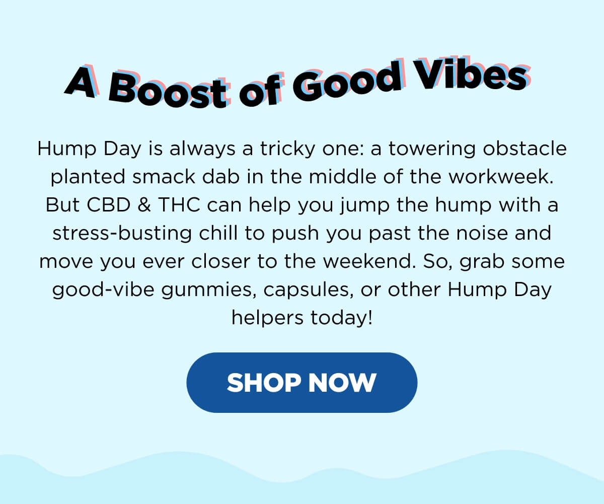 A Boost of Good Vibes! Hump Day is always a tricky one: a towering obstacle planted smack dab in the middle of the workweek. But CBD & THC can help you jump the hump with a stress-busting chill to push you past the noise and move you ever closer to the weekend. So, grab some good-vibe gummies, capsules, or other Hump Day helpers today! [SHOP NOW]