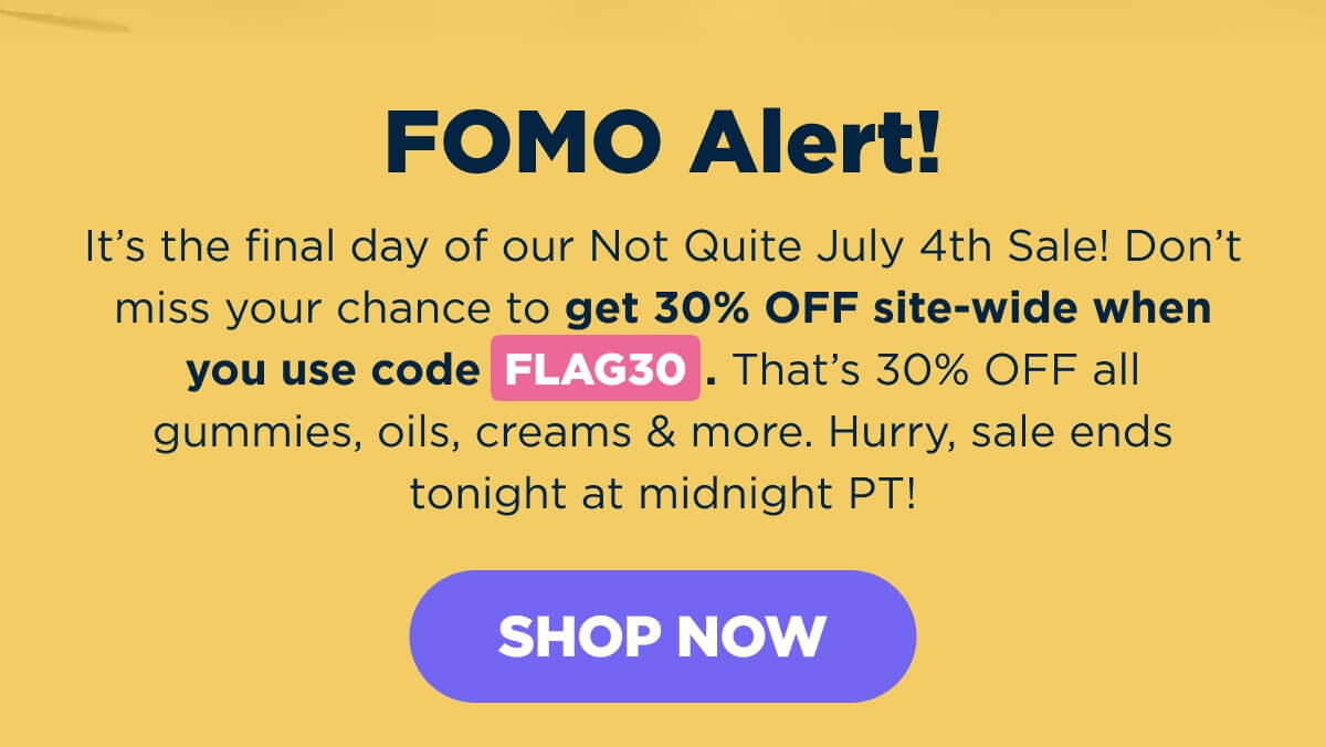 FOMO Alert! It’s the final day of our Not Quite July 4th Sale! Don’t miss your chance to get 30% OFF site-wide when you use code FLAG30. That’s 30% OFF all gummies, oils, creams & more. Hurry, sale ends tonight at midnight PT! [SHOP NOW]