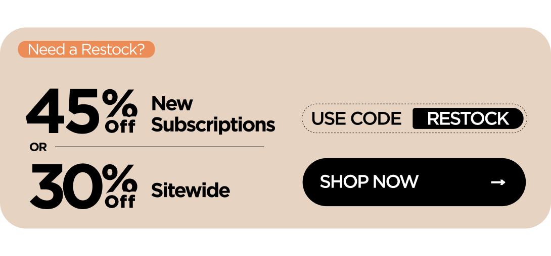 Need a Restock? 45% OFF New Subscriptions or 30% OFF Sitewide Use code RESTOCK