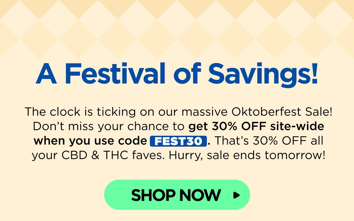 A Festival of Savings! The clock is ticking on our massive Oktoberfest Sale! Don’t miss your chance to get 30% OFF site-wide when you use code FEST30. That’s 30% OFF all your CBD & THC faves. Hurry, sale ends tomorrow! [SHOP NOW]