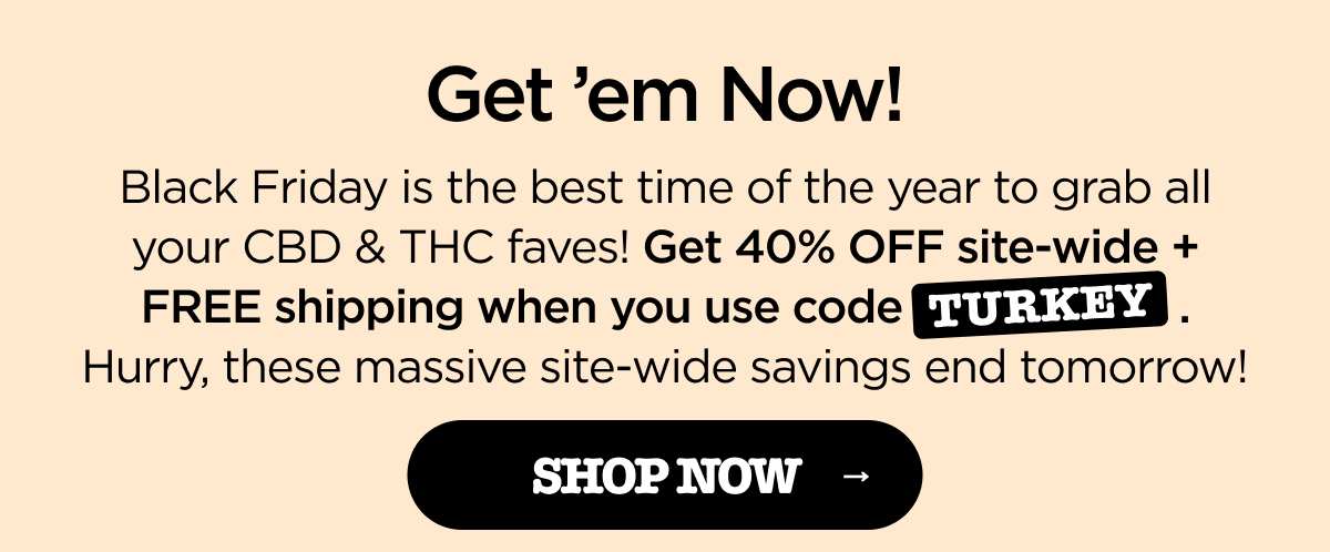 Get 'em Now! Black Friday is the best time of the year to grab all your CBD & THC faves! Get 40% OFF site-wide + FREE shipping when you use code TURKEY. Hurry, these massive site-wide savings end tomorrow! [SHOP NOW]