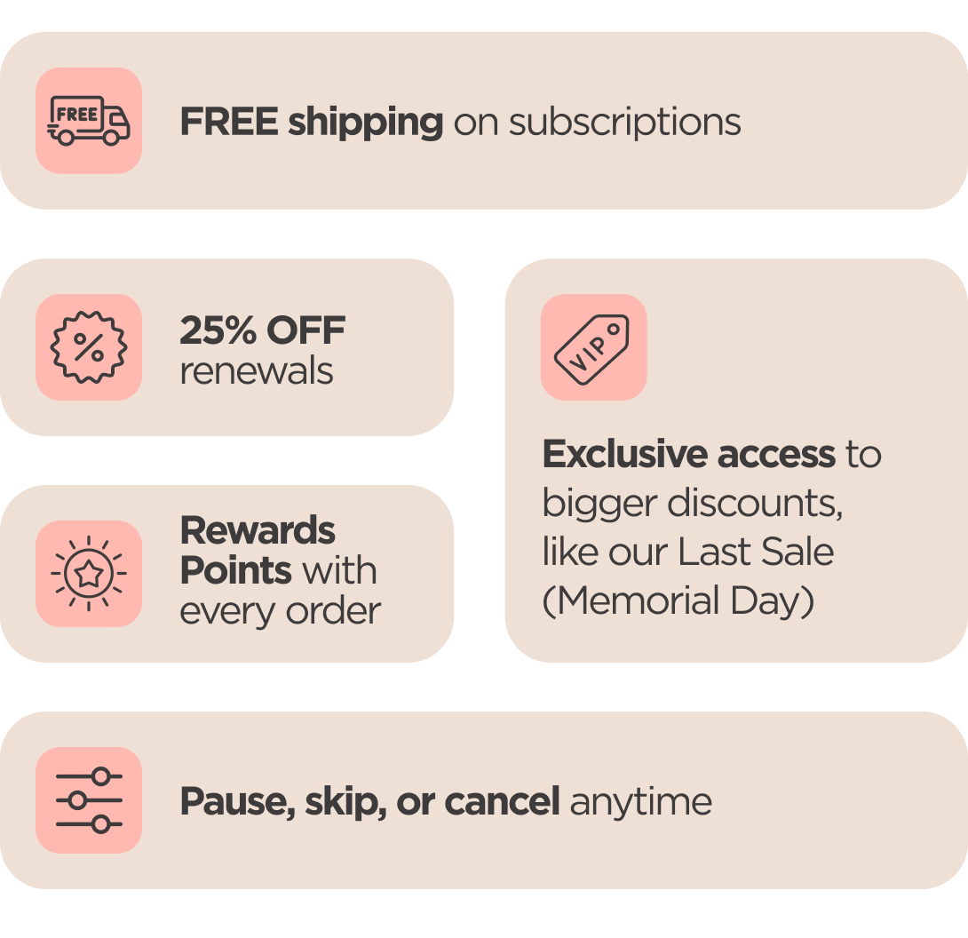 Subscriber Perks Exclusive access to bigger discounts 25% OFF renewals   FREE shipping on subscriptions   Rewards Points with every order Pause, skip, or cancel anytime