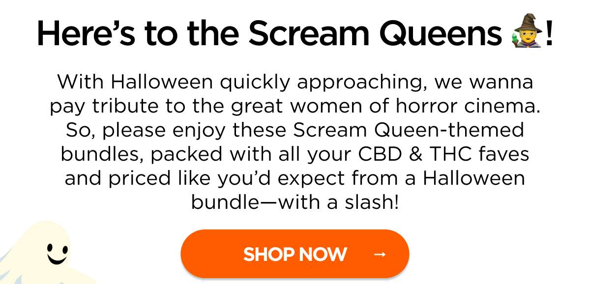 Here’s to the Scream Queens! With Halloween quickly approaching, we wanna pay tribute to the great women of horror cinema. So, please enjoy these Scream Queen-themed bundles, packed with all your CBD & THC faves and priced like you’d expect from a Halloween bundle—with a slash!