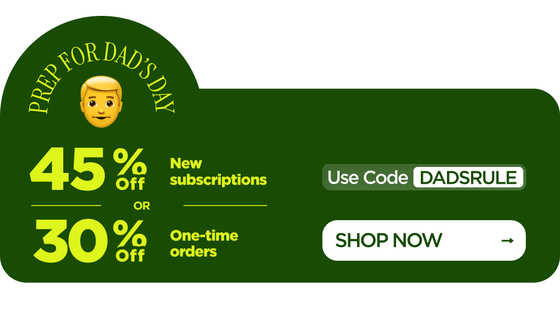Prep for Dad’s Day 45% OFF New subscriptions or 30% OFF One-time orders Use code DADSRULE