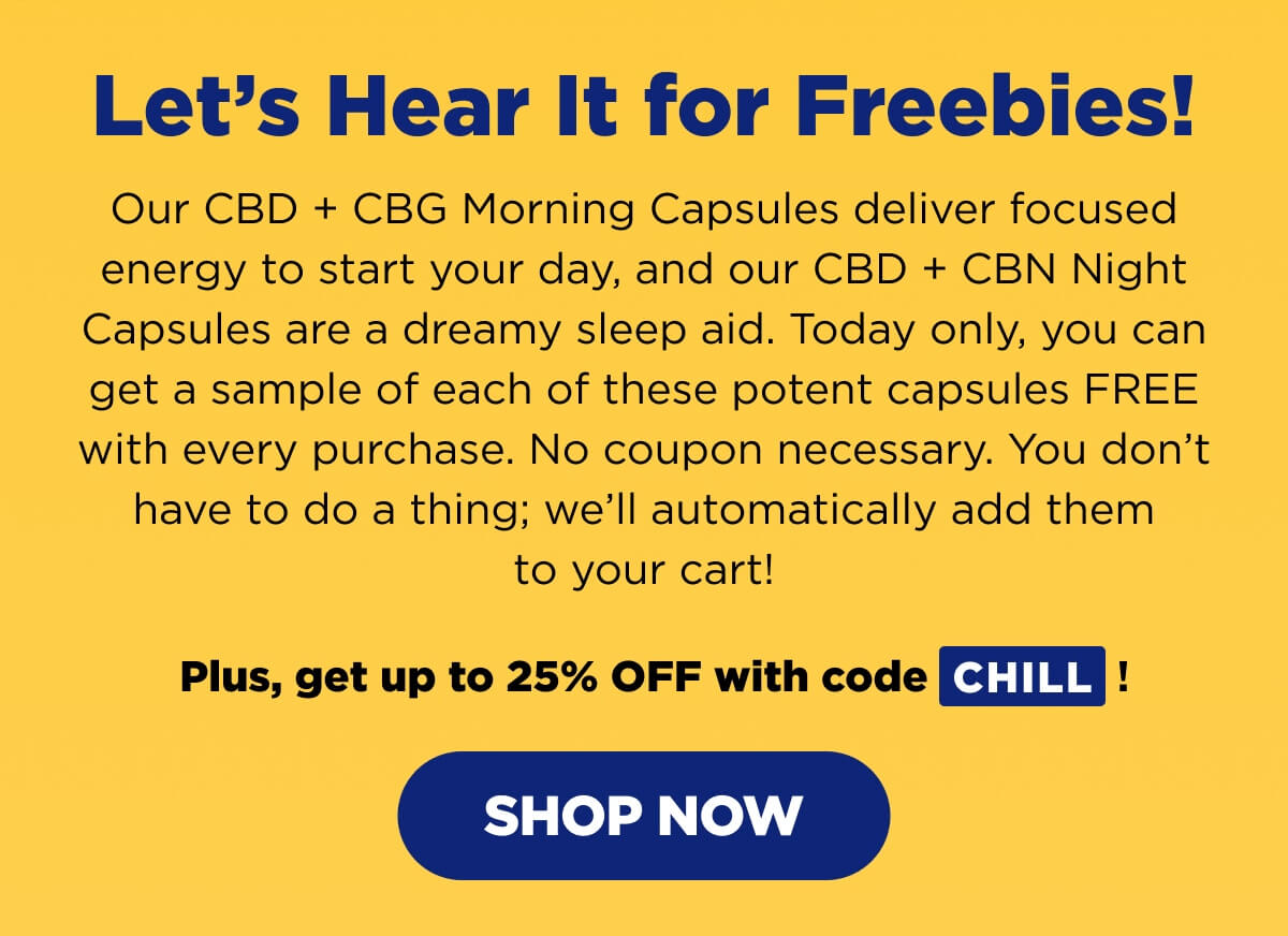 Let’s Hear It for Freebies! Our CBD + CBG Morning Capsules deliver focused energy to start your day, and our CBD + CBN Night Capsules are a dreamy sleep aid. Today only, you can get a sample of each of these potent capsules FREE with every purchase. No coupon necessary. You don’t have to do a thing; we’ll automatically add them to your cart!   Plus, get up to 25% OFF with code CHILL! [SHOP NOW]