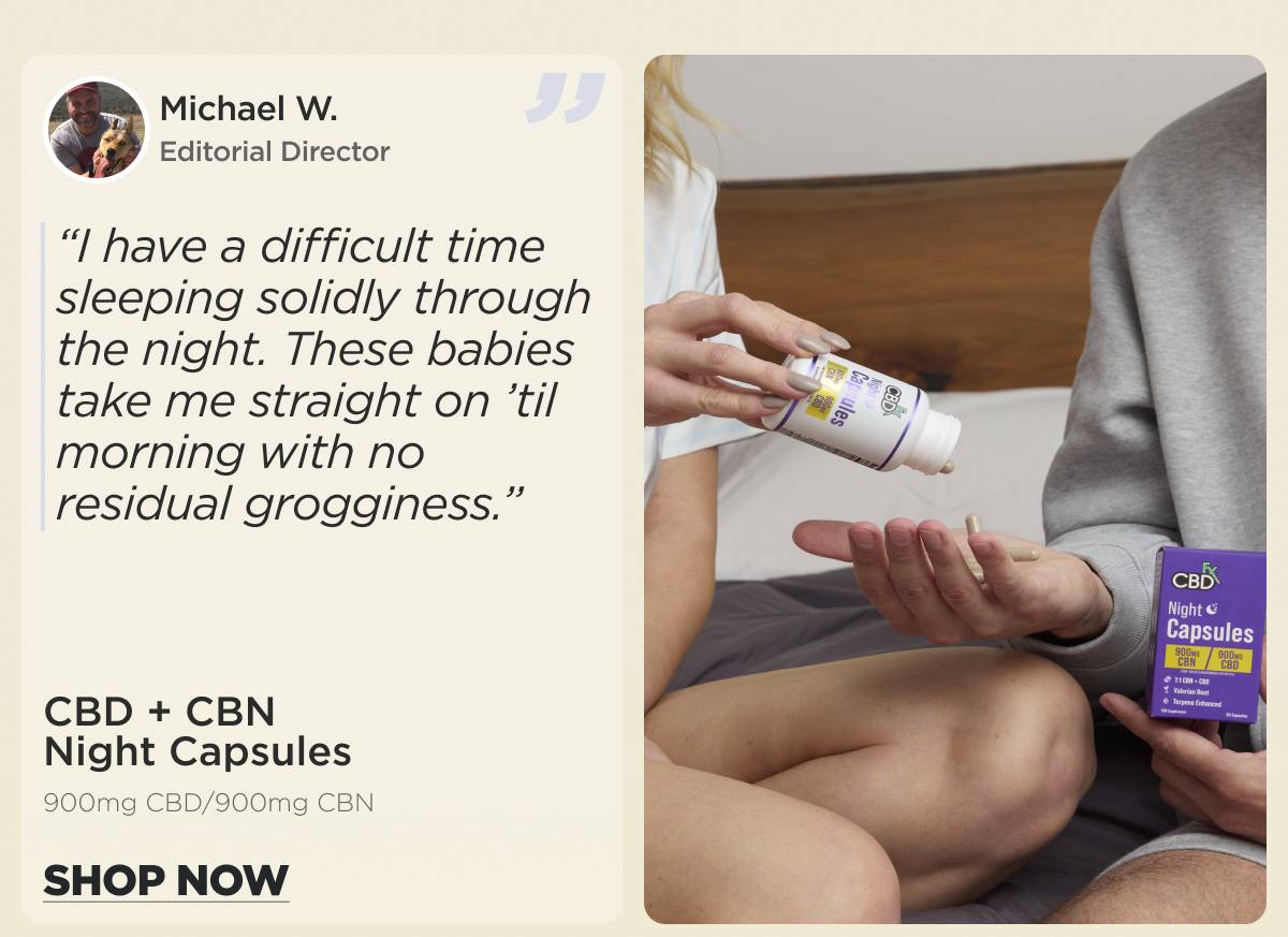 CBD + CBN Night Capsules  (900mg CBD/900mg CBN) “I have a difficult time sleeping solidly through the night. These babies take me straight on ’til morning with no residual grogginess.” Michael W. (Editorial Director) [SHOP NOW]