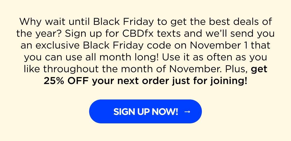 Why wait until Black Friday to get the best deals of the year? Sign up for CBDfx texts and we’ll send you an exclusive Black Friday code on November 1 that you can use all month long! Use it as often as you like throughout the month of November. Plus, get 25% OFF your next order just for joining!