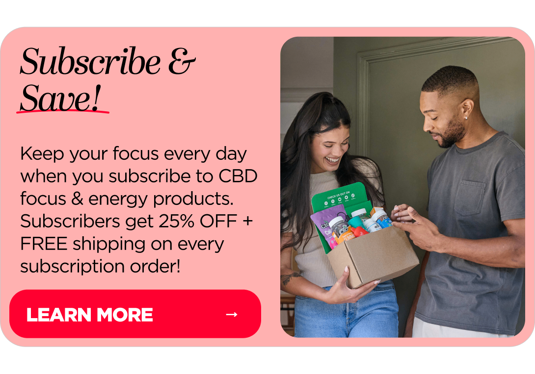 Subscribe & Save! Keep your focus every day when you subscribe to CBD focus & energy products. Subscribers get 25% OFF + FREE shipping on every subscription order!