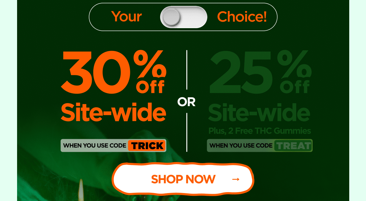 30% OFF Site-wide When you use code TRICK Or 25% OFF Site-wide Plus, 2 Free THC Gummies When you use code TREAT 30% OFF Site-wide When you use code TRICK Or 25% OFF Site-wide Plus, 2 Free THC Gummies When you use code TREAT