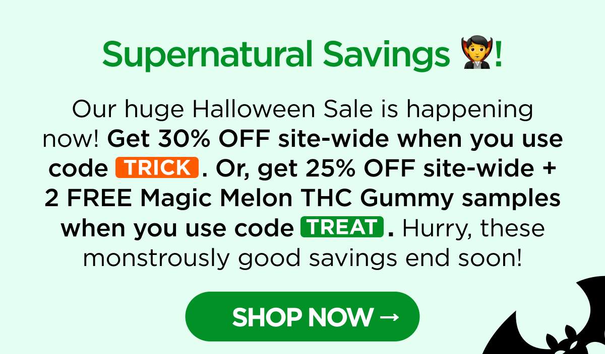 Supernatural Savings! Our huge Halloween Sale is happening now! Get 30% OFF site-wide when you use code TRICK. Or, get 25% OFF site-wide + 2 FREE Magic Melon THC Gummy samples when you use code TREAT. Hurry, these monstrously good savings end soon! [SHOP NOW]