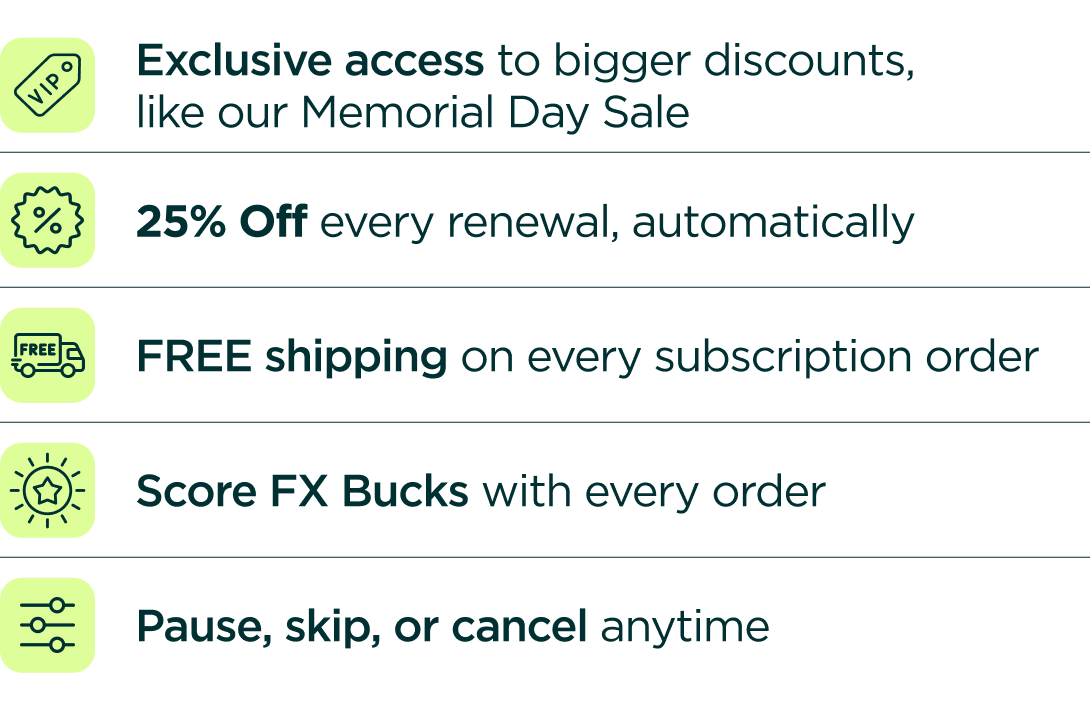 Exclusive access to bigger discounts, like our Memorial Day Sale 25% OFF every renewal, automatically FREE shipping on every shipment Rewards Points with every order Pause, skip, or cancel anytime