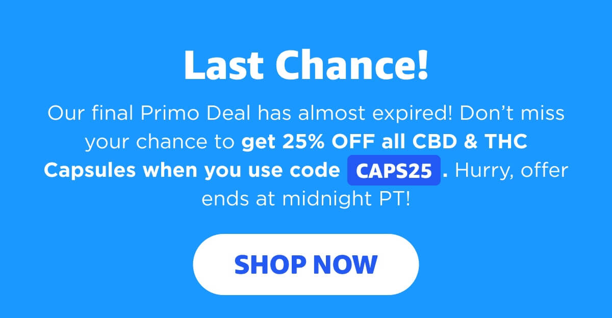 Last Chance! Our final Primo Deal has almost expired! Don’t miss your chance to get 25% OFF all CBD & THC Capsules when you use code CAPS25. Hurry, offer ends at midnight PT! [SHOP NOW]
