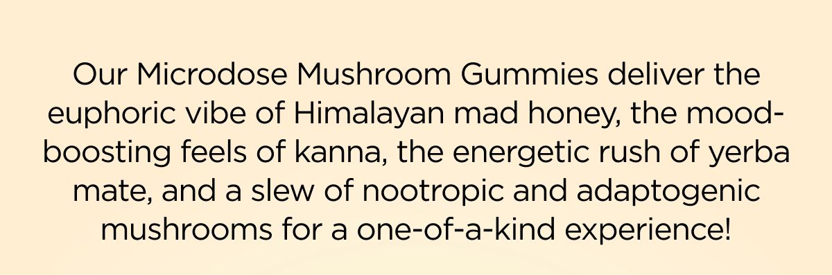 Our Microdose Mushroom Gummies deliver the euphoric vibe of Himalayan mad honey, the mood-boosting feels of kanna, the energetic rush of yerba mate, and a slew of nootropic and adaptogenic mushrooms for a one-of-a-kind experience!