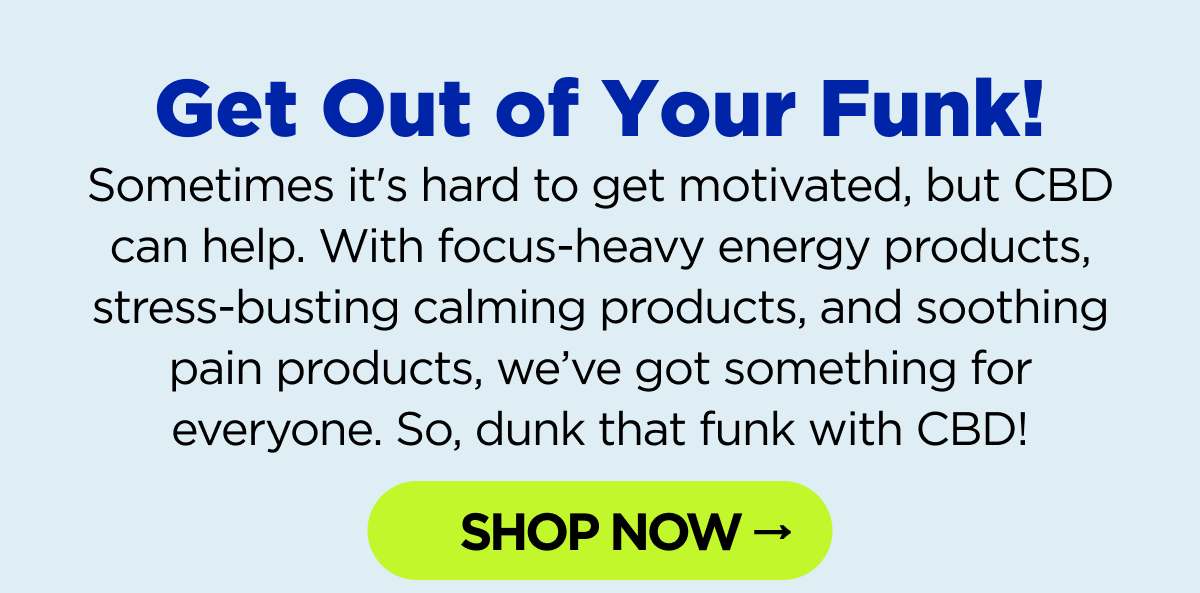 Get Out of Your Midweek Funk! It's hard to get motivated, but CBD can help. With focus-heavy energy products, stress-busting calming products, and soothing pain products, we've got something for everyone. So, dunk that funk with CBD! [SHOP NOW]