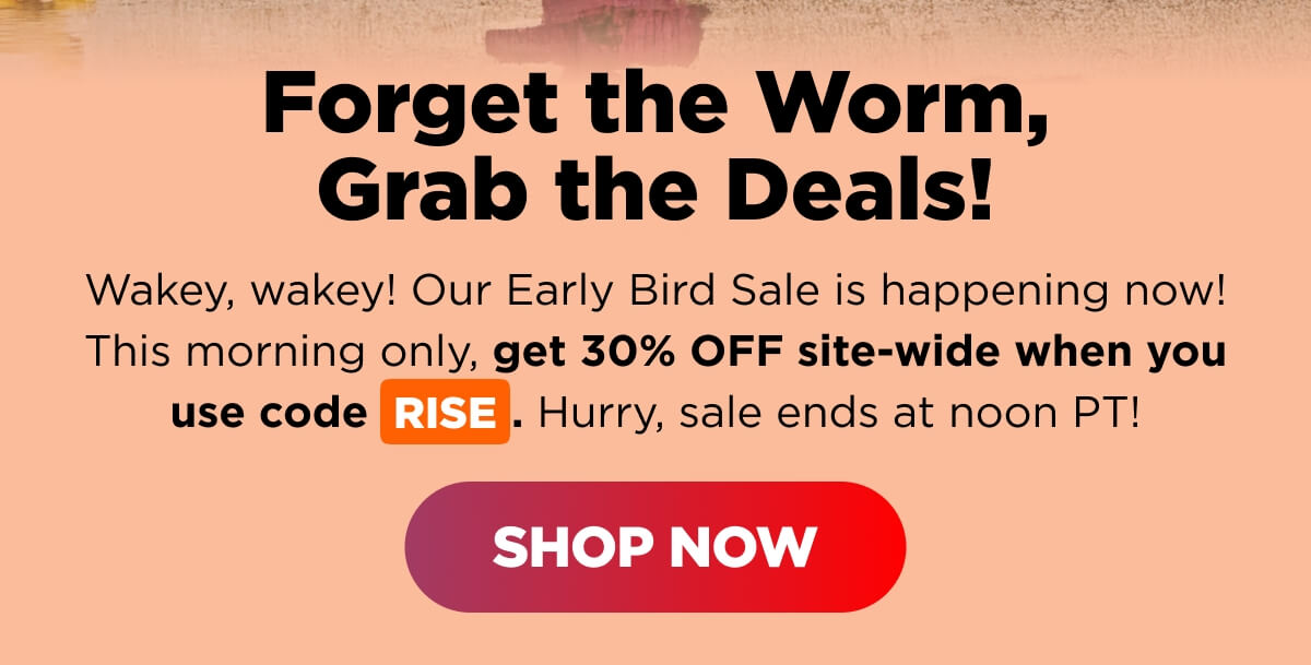 Forget the Worm, Grab the Deals! Wakey, wakey! Our Early Bird Sale is happening now! This morning only, get 30% OFF site-wide when you use code RISE. Hurry, sale ends at noon PT! [SHOP NOW]