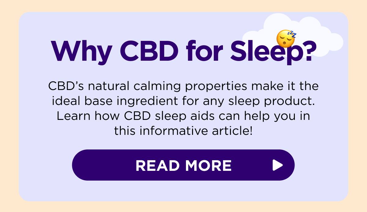 Why CBD for Sleep? CBD's natural calming properties make it the ideal base ingredient for any sleep product. Learn how CBD sleep aids can help you in this informative article!