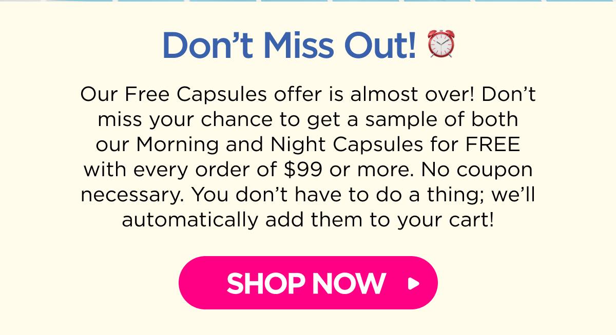 Don’t Miss Out! Our Free Capsules offer is almost over! Don’t miss your chance to get a sample of both our Morning and Night Capsules for FREE with every order of $99 or more. No coupon necessary. You don’t have to do a thing; we’ll automatically add them to your cart! [SHOP NOW]