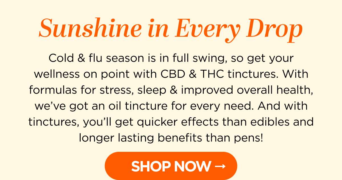 Sunshine in Every Drop. Cold & flu season is in full swing, so get your wellness on point with CBD & THC tinctures. With formulas for stress, sleep & improved overall health, we’ve got an oil tincture for every need. And with tinctures, you’ll get quicker effects than edibles and longer lasting benefits than pens! Get up to 25% OFF with code CHILL -- SHOP NOW