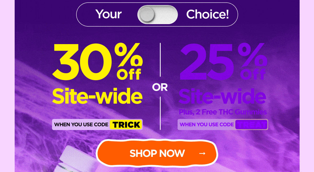 30% OFF Site-wide When you use code TRICK Or 25% OFF Site-wide Plus, 2 Free THC Gummies When you use code TREAT