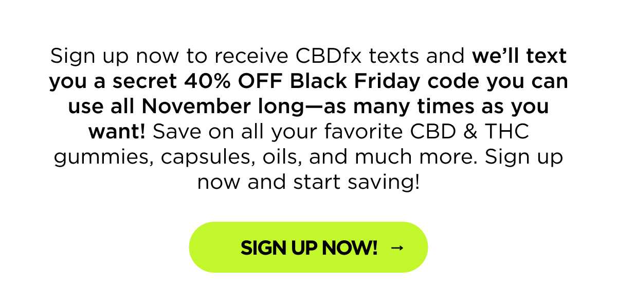 Sign up now to receive CBDfx texts and we’ll text you a secret 40% OFF Black Friday code you can use all November long—as many times as you want! Save on all your favorite CBD & THC gummies, capsules, oils, and much more. Sign up now and start saving! [Sign Up NOW]