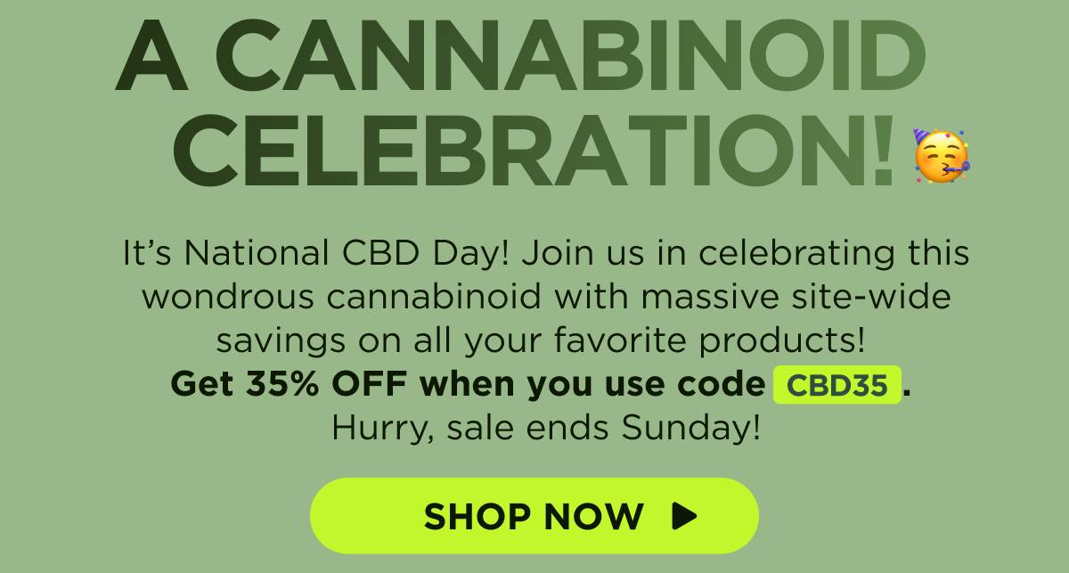 A Cannabinoid Celebration! It’s National CBD Day! Join us in celebrating this wondrous cannabinoid with massive site-wide savings on all your favorite products! Get 35% OFF when you use code CBD35. Hurry, sale ends Sunday! [SHOP NOW]