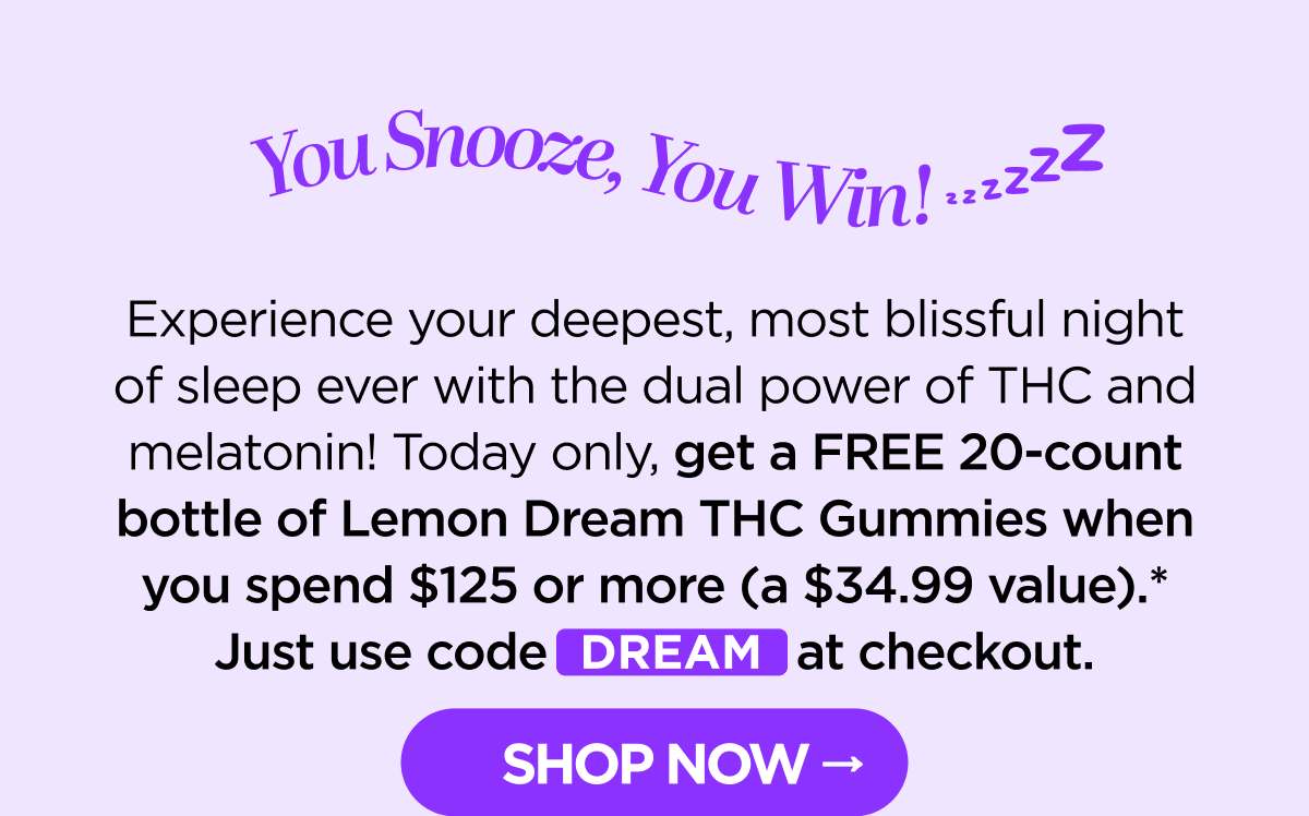You Snooze, You Win! Experience your deepest, most blissful night of sleep ever with the dual power of THC and melatonin! Today only, get a FREE 20-count bottle of Lemon Dream THC Gummies when you spend $125 or more (a $34.99 value).* Just use code DREAM at checkout. [SHOP NOW]