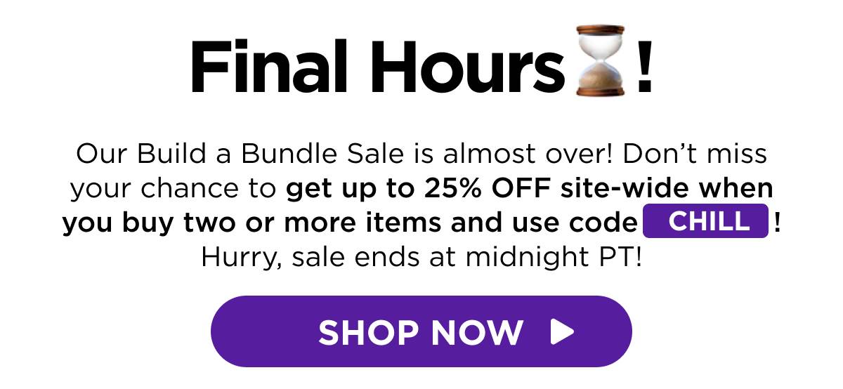 Final Hours! Our Build a Bundle Sale is almost over! Don’t miss your chance to get up to 25% OFF site-wide when you buy two or more items and use code CHILL! Hurry, sale ends at midnight PT! [SHOP NOW]