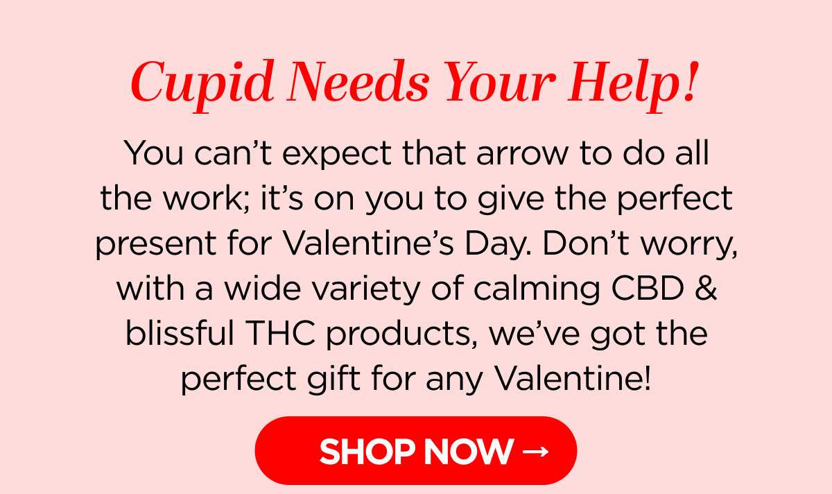 Cupid Needs Your Help! You can’t expect that arrow to do all the work; it’s on you to give the perfect present for Valentine’s Day. Don’t worry, with a wide variety of calming CBD & blissful THC products, we’ve got the perfect gift for any Valentine!