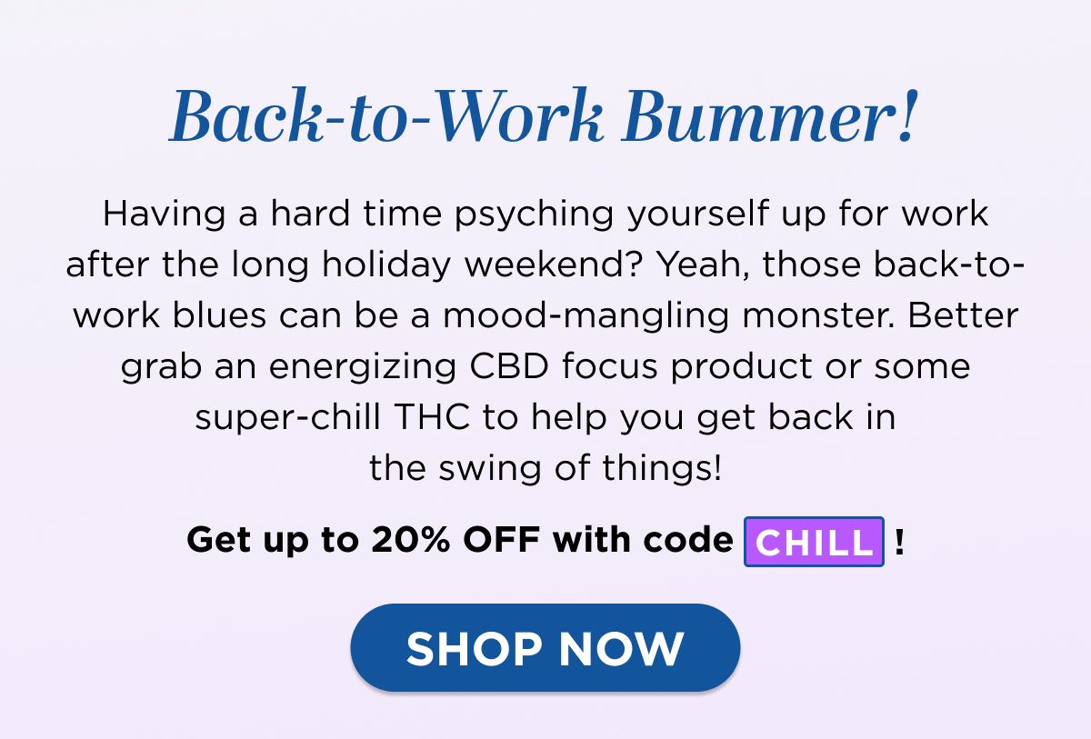 Back-to-Work Bummer! Having a hard time psyching yourself up for work after the long holiday weekend? Yeah, those back-to-work blues can be a mood-mangling monster. Better grab an energizing CBD focus product or some super-chill THC to help you get back in the swing of things!  Get up to 20% OFF with code CHILL!  [SHOP NOW]