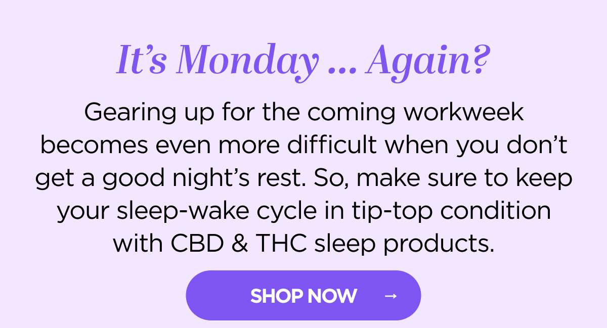 It's Monday … Again? Gearing up for the coming workweek becomes even more difficult when you don't get a good night's rest. So, make sure to keep your sleep-wake cycle in tip-top condition with CBD & THC sleep products. Whether it's a snoozy gummy, tincture, or capsule, we've got the sleep products you need to keep your ZZZ tank full! [SHOP NOW]