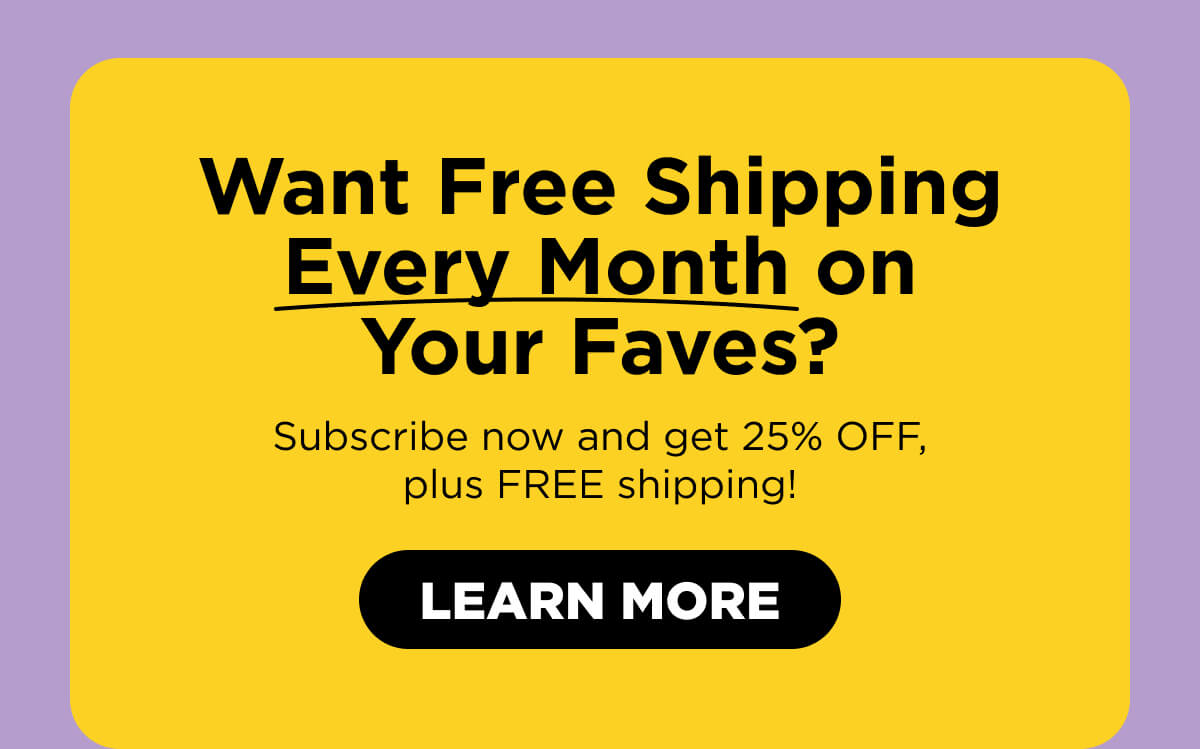 Want Free Shipping Every Month on Your Faves? Subscribe now and get 25% OFF, plus FREE shipping!  [LEARN MORE]