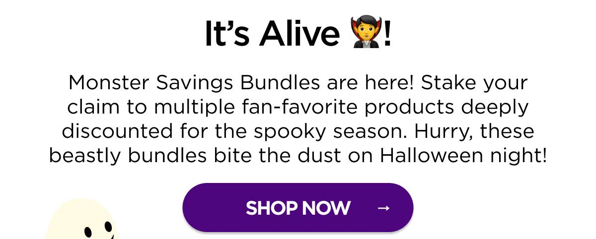 It’s Alive! Monster Savings Bundles are here! Stake your claim to multiple fan-favorite products deeply discounted for the spooky season. Hurry, these beastly bundles bite the dust on Halloween night! [SHOP NOW]