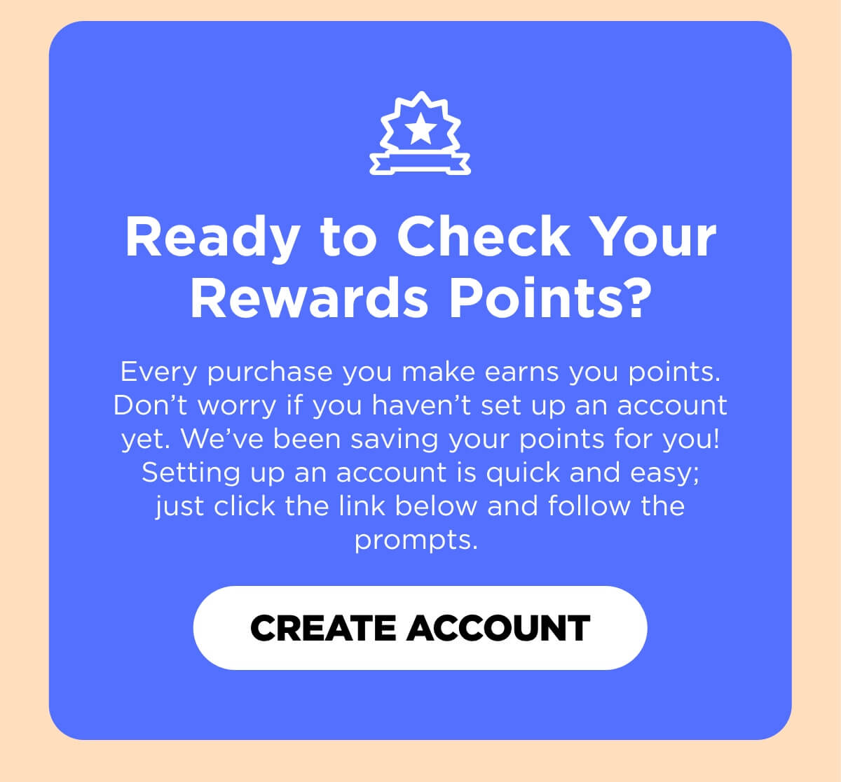 Ready to Check Your Rewards Points? Every purchase you make earns you points. Don’t worry if you haven’t set up an account yet. We’ve been saving your points for you! Setting up an account is quick and easy; just click the link below and follow the prompts. 