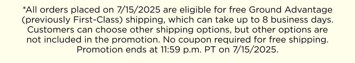 *All orders placed on 7/15/2025 are eligible for free Ground Advantage (previously First-Class) shipping, which can take up to 8 business days. Customers can choose other shipping options, but other options are not included in the promotion. No coupon required for free shipping. Promotion ends at 11:59 p.m. PT on 7/15/2025.
