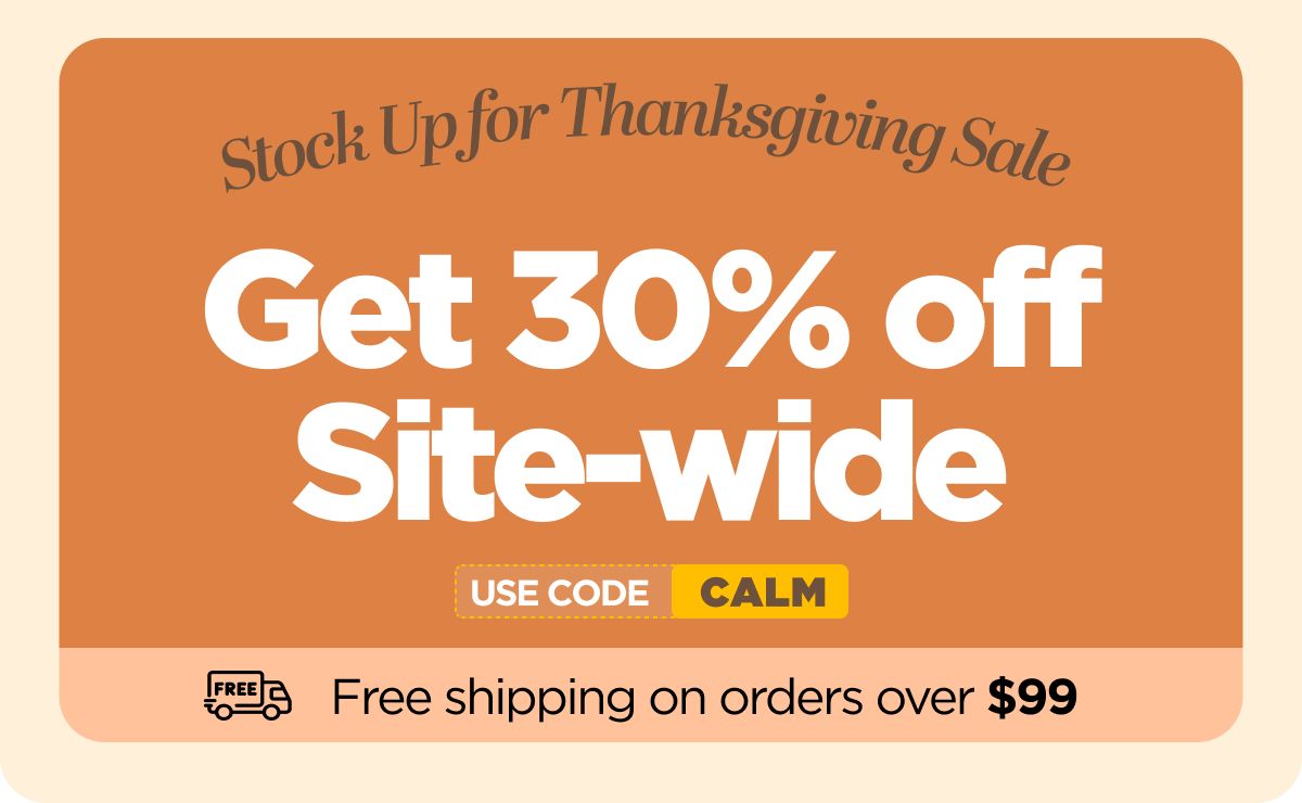 Stock Up for Thanksgiving Sale Get 30% OFF Site-wide Use code CALM
