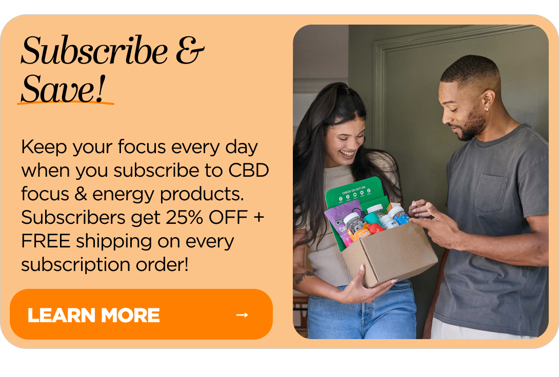 Subscribe & Save! Keep your focus every day when you subscribe to CBD focus & energy products. Subscribers get 25% OFF + FREE shipping on every subscription order!