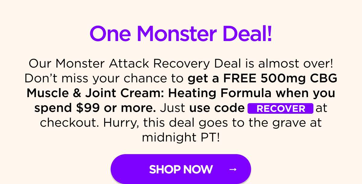 One Monster Deal! Our Monster Attack Recovery Deal is almost over! Don’t miss your chance to get a FREE 500mg CBG Muscle & Joint Cream: Heating Formula when you spend $99 or more. Just use code RECOVER at checkout. Hurry, this deal goes to the grave at midnight PT! [SHOP NOW]