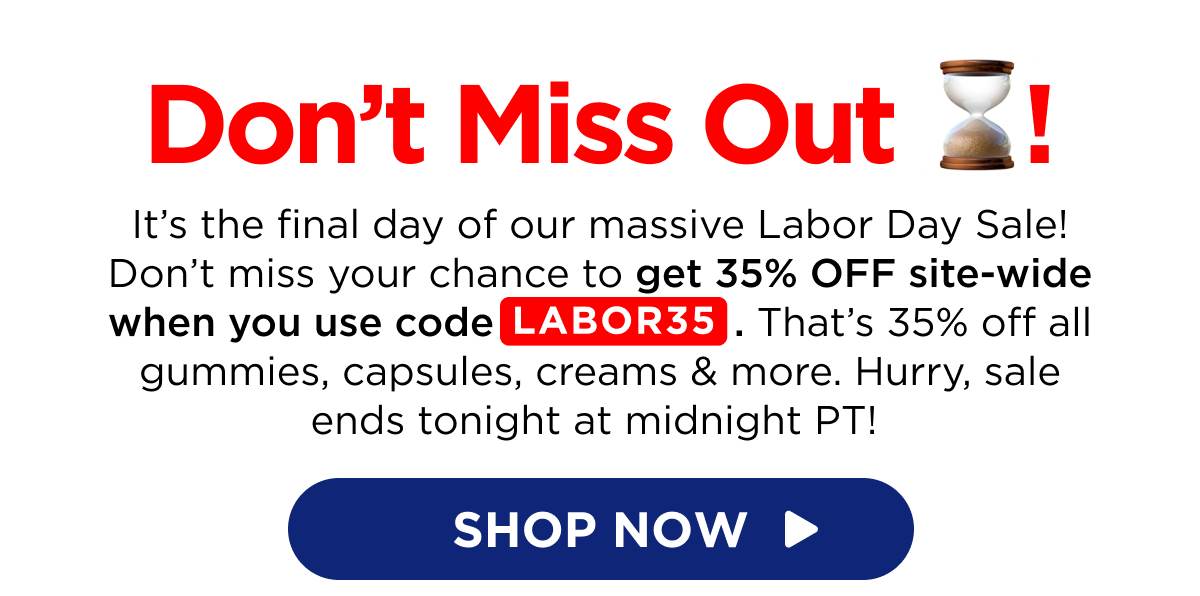 Don’t Miss Out! It’s the final day of our massive Labor Day Sale! Don’t miss your chance to get 35% OFF site-wide when you use code LABOR35. That’s 35% off all gummies, capsules, creams & more. Hurry, sale ends tonight at midnight PT!  [SHOP NOW]