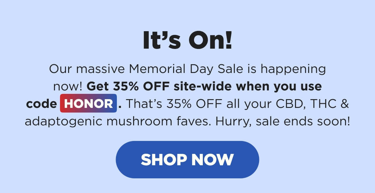 It’s On! Our massive Memorial Day Sale is happening now! Get 35% OFF site-wide when you use code HONOR. That’s 35% OFF all your CBD, THC & adaptogenic mushroom faves. Hurry, sale ends soon! [SHOP NOW]