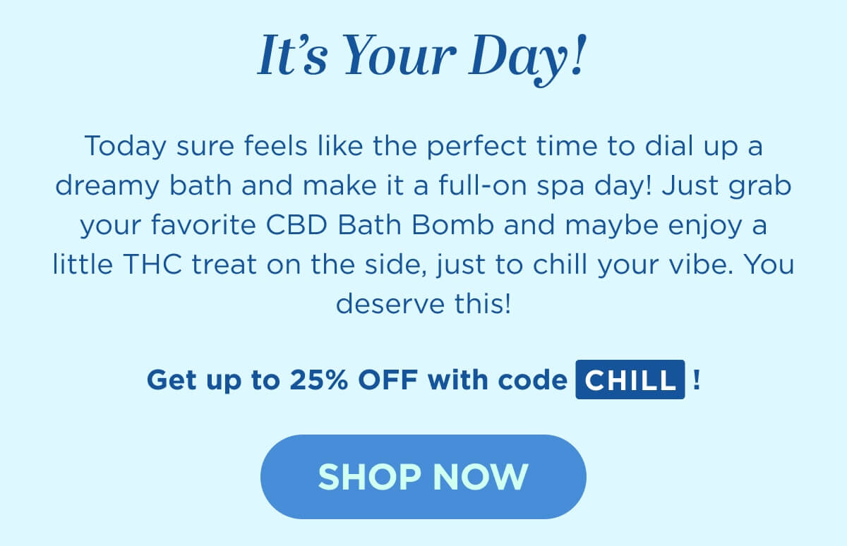 It’s Your Day! Today sure feels like the perfect time to dial up a dreamy bath and make it a full-on spa day! Just grab your favorite CBD Bath Bomb and maybe enjoy a little THC treat on the side, just to chill your vibe. You deserve this!  Get up to 25% OFF with code CHILL! [SHOP NOW]
