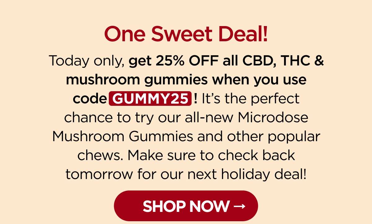 One Sweet Deal! Today only, get 25% OFF all CBD, THC & mushroom gummies when you use code GUMMY25! It's the perfect chance to try our all-new Microdose Mushroom Gummies and other popular chews. Make sure to check back tomorrow for our next holiday deal! [SHOP NOW]