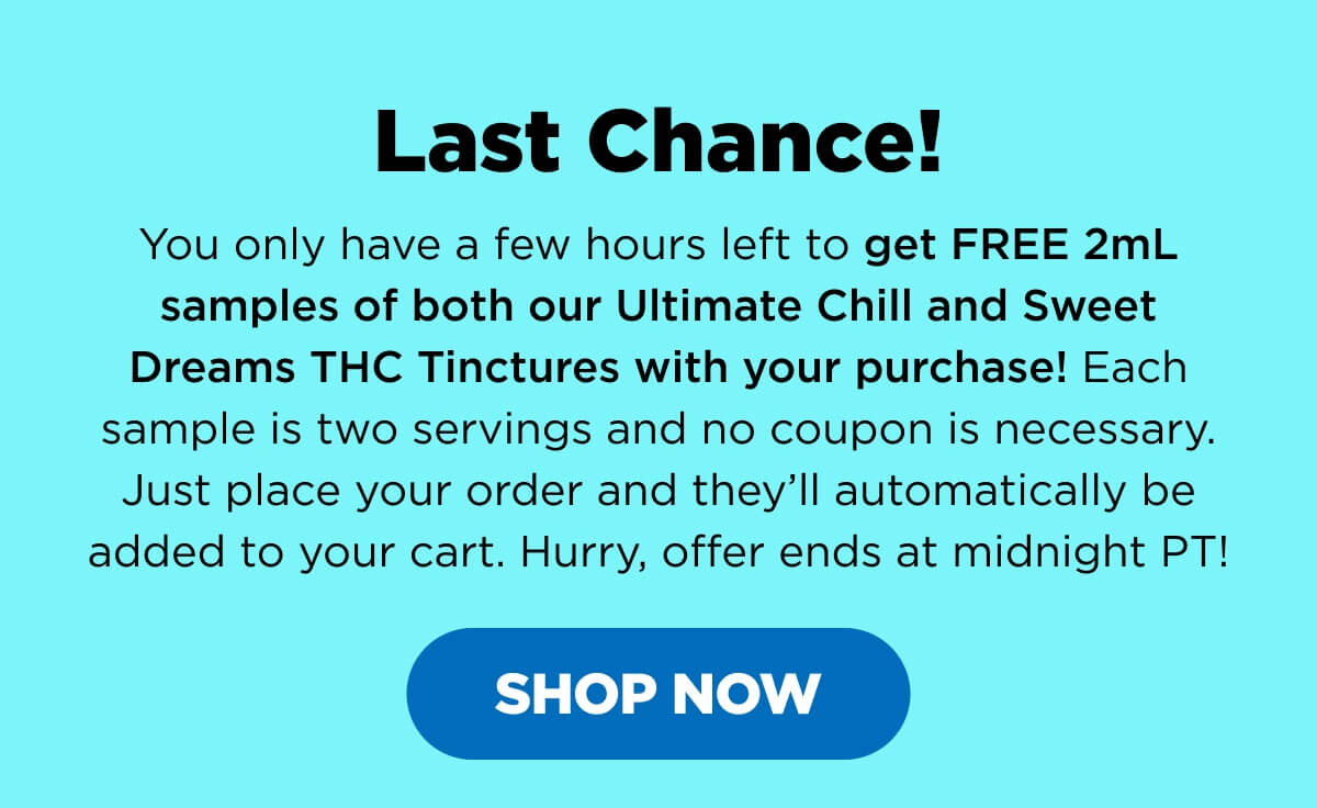 Last Chance! You only have a few hours left to get FREE 2mL samples of both our Ultimate Chill and Sweet Dreams THC Tinctures with your purchase! Each sample is two servings and no coupon is necessary. Just place your order and they’ll automatically be added to your cart. Hurry, offer ends at midnight PT! [SHOP NOW]