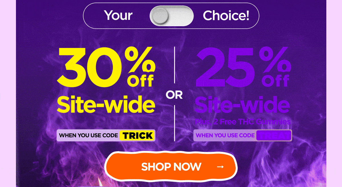 30% OFF Site-wide When you use code TRICK Or 25% OFF Site-wide Plus, 2 Free THC Gummies When you use code TREAT