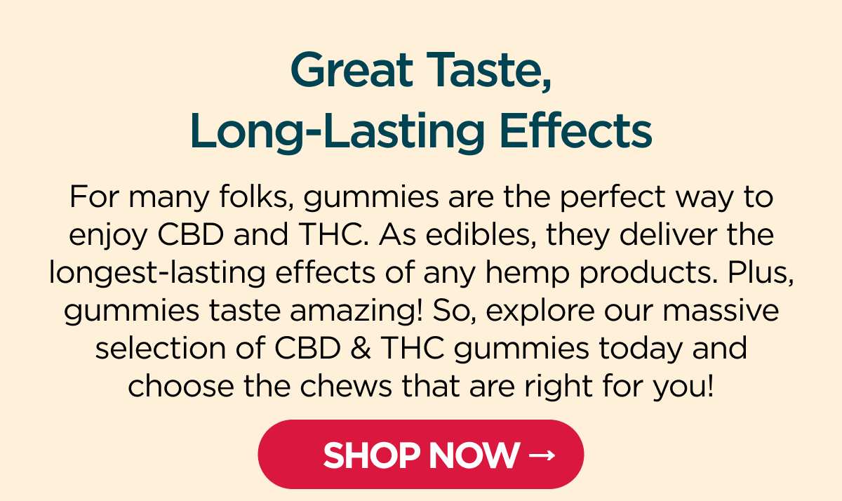 Great Taste, Long-Lasting Effects. For many folks, gummies are the perfect way to enjoy CBD and THC. As edibles, they deliver the longest-lasting effects of any hemp products. Plus, gummies taste amazing! So, explore our massive selection of CBD & THC gummies today and choose the chews that are right for you! [SHOP NOW]