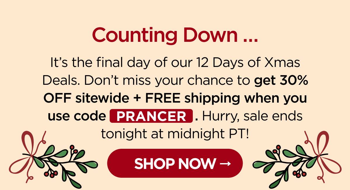 Counting Down … It's the final day of our 12 Days of Xmas Deals. Don't miss your chance to get 30% OFF sitewide + FREE shipping when you use code PRANCER. Hurry, sale ends tonight at midnight PT! [SHOP NOW]
