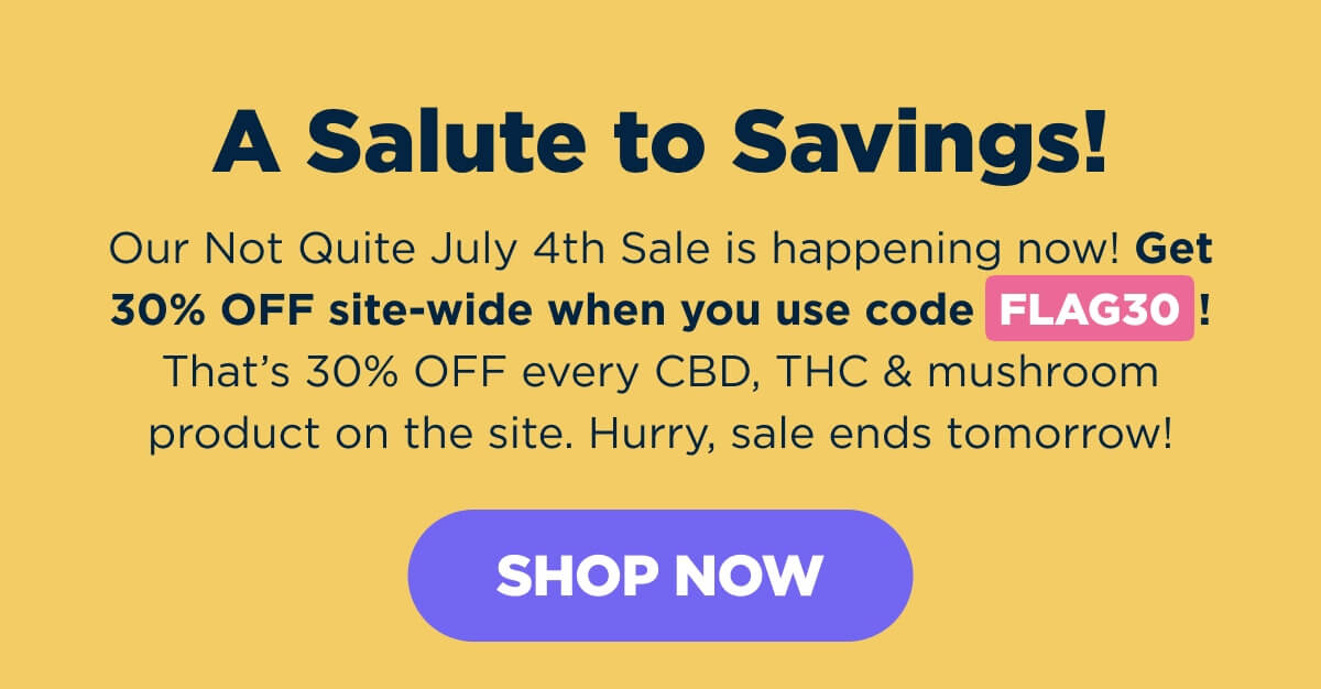 A Salute to Savings! Our Not Quite July 4th Sale is happening now! Get 30% OFF site-wide when you use code FLAG30! That’s 30% OFF every CBD, THC & mushroom product on the site. Hurry, sale ends tomorrow! [SHOP NOW]