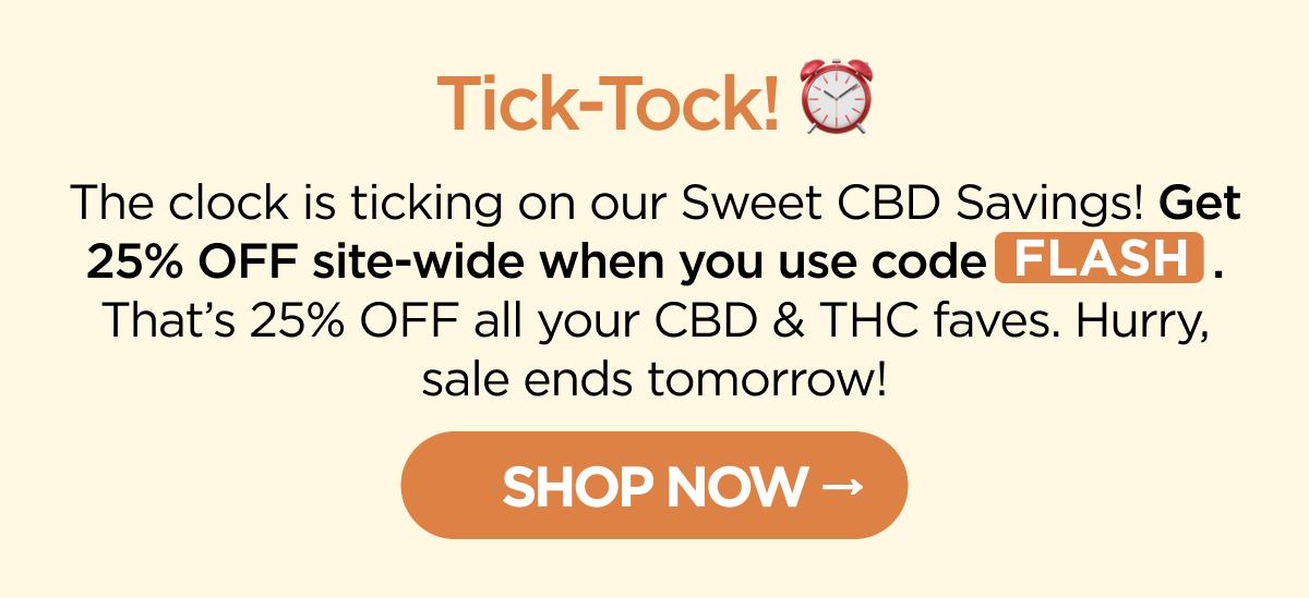 Tick-Tock! The clock is ticking on our Sweet CBD Savings! Get 25% OFF site-wide when you use code FLASH. That’s 25% OFF all your CBD & THC faves. Hurry, sale ends tomorrow! [SHOP NOW]