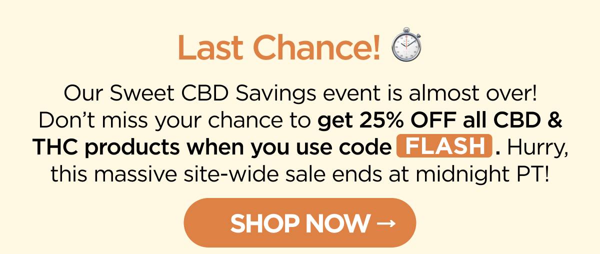 Last Chance! Our Sweet CBD Savings event is almost over! Don’t miss your chance to get 25% OFF all CBD & THC products when you use code FLASH. Hurry, this massive site-wide sale ends at midnight PT! [SHOP NOW]