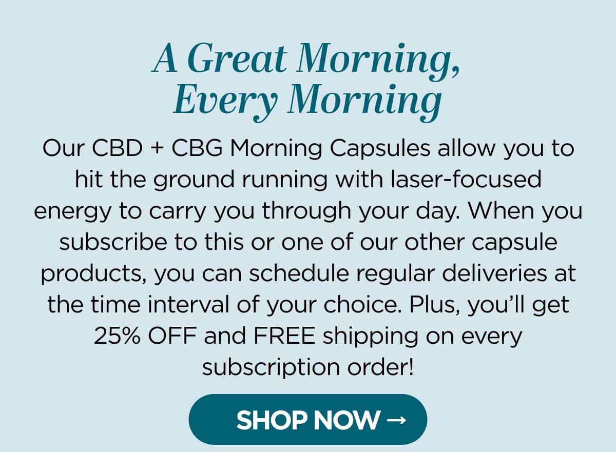 A Great Morning, Every Morning Our CBD + CBG Morning Capsules allow you to hit the ground running with laser-focused energy to carry you through your day. When you subscribe to this or one of our other capsule products, you can schedule regular deliveries at the time interval of your choice. Plus, you’ll get 25% OFF and FREE shipping on every subscription order!  [SHOP NOW]